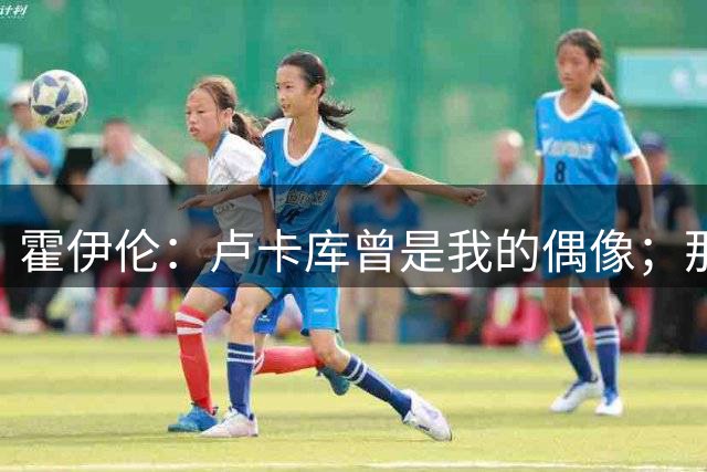 霍伊伦：卢卡库曾是我的偶像；那不勒斯联系我时没有犹豫